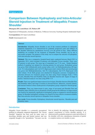 27
Journal of Institute of Medicine, December, 2014, 36:3www.jiom.com.np
Comparison Between Hydroplasty and Intra-Articular
Steroid Injection in Treatment of Idiopathic Frozen
Shoulder
Dhungana DP, Lamichhane AP, Mahara DP
Department of Orthopaedics, Institute of Medicine, Tribhuvan University Teaching Hospital, Kathmandu Nepal
Correspondence: Dr Arjun Lamichhane
Email: drajun@gmail.com
Abstract
Introduction: Idiopathic frozen shoulder is one of the common problems in orthopedic
outpatient department. It is characterized by gradually progressive pain and stiffness of
the shoulder followed by spontaneous recovery over the period of time.. Many different
modalities are available for the treatment of Idiopathic frozen shoulder, but no one is
universally accepted. The purpose of this study was to compare the outcome of hydroplasty
with intra-articular steroid injection.
Methods: This was a comparative hospital based study conducted between March 2011 to
September 2012, which included 50 patients with Idiopathic Frozen shoulder. There were
25 patients in each group. The mean age of respondent was 57.36 years. Simple Random
method of sampling was adopted for selecting patients for each group. Hydroplasty group
was given 30ml chilled(cold) sterile normal saline with 2 ml Methylprednisolone (80 mg),
4 ml 2% Lidocain(plain) and 4 ml 0.5% Bupivacain (total volume:40ml) and steroid group
was given 2ml Methylprednisolone, 4ml 2% Lidocain(pain), 4ml 0.5% Bupivacain with
total volume: 10 ml. Both groups were attached for therapeutic exercises. Comparison of
outcomes between two treatment groups was done using Visual Analogue Scale ( VAS)
for pain, Shoulder Pain and Disability Index for Shoulder function and degree of range of
motion. Statistical analysis was done using SPSS 17.0
Results:There was significant improvement in level of pain, Shoulder function (Shoulder Pain
and Disability Index) and range of motion in forward flexion, abduction, external rotation,
and internal rotation in three month period in Hydroplasty group compared to Steroid group.
Conclusion: There was improvement in pain, range of movement and Shoulder Pain and
Disability Index (SPADI) score in all patients of both group but the difference in improvement
was found to be statistically significant in hydroplasty group as compared to steroid injection
group. So Shoulder hydroplasty technique was found to be more effective treatment modality
than intra-articular steroid injection in idiopathic frozen shoulder.
Key words: Frozen shoulder, Hydroplasty, Intrarticular steroid injection, Shoulder pain and
Disability Index
Introduction
Idiopathic frozen shoulder is a commonly encountered
problem in orthopedic outpatient department. The “frozen
shoulder” diagnosis has been used for many years in
describing shoulder pain and limited motion, and was
originally thought to be “periarthritis.” Nevasier was the
first to identify the pathology through histological and
surgical examination of frozen shoulder patients. It is
characterized by gradually progressive pain and stiffness of
the shoulder with slow, spontaneous restoration of partial
or complete motion over months to years
Original article
 