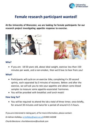 Female research participant wanted!
At the University of Worcester, we are looking for female participants for our
research project investigating appetite response to exercise.
Who?
 If you are: 18-50 years old, above ideal weight, exercise less than 150
minutes per week, and a non-smoker, then we’d love to hear from you!
What?
 Participants will cycle on an exercise bike, completing 4 x 30 second
sprints, each separated by 3 minutes of recovery. Before and after the
exercise, we will ask you to rate your appetite and obtain some blood
samples to measure some appetite-associated hormones.
 You will be provided with breakfast and lunch meals!
How long for?
 You will be required to attend the lab a total of three times: once briefly,
for around 30 minutes and twice for a period of around 4.5-5 hours.
If you are interested in taking part, of for more information, please contact:
Dr Adrian Holliday: a.holliday@worc.ac.uk01905 542698
Charlie Beestone: charliebeestone@outlook.com
 