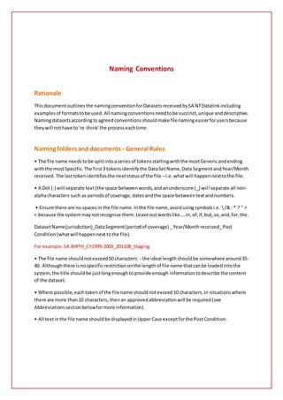 Naming Conventions
Rationale
Thisdocumentoutlinesthe namingconventionforDatasetsreceivedbySA NTDatalinkincluding
examplesof formatstobe used.All namingconventionsneedtobe succinct,unique anddescriptive.
Namingdatasetsaccordingtoagreedconventionsshouldmake filenamingeasierforusersbecause
theywill nothave to're-think'the processeachtime.
Naming folders and documents - General Rules
• The file name needstobe splitintoaseriesof tokensstartingwiththe mostGenericandending
withthe mostSpecific.The first3 tokensidentifythe DataSetName,Data SegmentandYear/Month
received. The lasttokenidentifiesthe nextstatusof the file –i.e.whatwill happennexttothe file.
• A Dot (.) will separate text(the space betweenwords,andanunderscore (_) will separate all non-
alphacharacters such as periodsof coverage,datesandthe space betweentextandnumbers.
• Ensure there are no spacesin the file name.Inthe file name,avoidusingsymbolsi.e. /&: * ? " >
< because the systemmaynotrecognise them.Leave outwordslike….in,of,if,but,so,and,for,the.
DatasetName(jurisdiction)_DataSegment(periodof coverage) _Year/Monthreceived_Post
Condition(whatwillhappennexttothe file).
For example:SA.BIRTH_CY1999-2005_201108_Staging
• The file name shouldnotexceed50 characters: - the ideal lengthshouldbe somewhere around35-
40. Althoughthere isnospecificrestrictiononthe lengthof file name thatcanbe loadedintothe
system,the title shouldbe justlongenoughtoprovide enough informationtodescribe the content
of the dataset.
• Where possible,eachtokenof the file name shouldnotexceed10 characters.In situationswhere
there are more than10 characters, thenan approvedabbreviationwill be required(see
Abbreviationssectionbelowformore information).
• All textinthe file name shouldbe displayedinUpperCase exceptforthe PostCondition.
 
