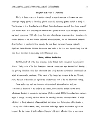 EXPANDING ACCESS TO CHARLESTON CONSUMERS 10
Chapter II: Review of Literature
The local foods movement is gaining strength across the country, with more and more
campaigns urging people to eat locally grown foods and increasing public interest in doing so.
This literature review describes how the United States food system evolved from being generally
local before World War II to being an industrialized system in which foods are highly processed
and travel on average 1,500 miles from their point of production to consumption. It analyzes the
adverse impacts of this food system on health, local economies, and the environment and then
describes how, in reaction to these impacts, the local foods movement became nationally
significant in the last two decades. The review then shifts to the local level by describing how the
local foods movement is developing in the Charleston area.
History of Food Production
In 1800, nearly all of the food consumed in the United States was grown by subsistence
farmers. Today, most of the food Americans consume comes from huge industrialized feeding
and growing operations more than a thousand miles away from the supermarket or restaurant at
which it is eventually purchased. While much of the change has occurred in the last 50 to 60
years, the roots of industrialized agriculture can be traced back to the mid nineteenth century.
Some authorities mark the beginning of agricultural industrialization as Cyrus
McCormick’s invention of the reaper in the 1840’s, which allowed farmers to shift from
subsistence farming to commercial agriculture (Andrews et al., 2008). Soon other farm machines
began to emerge, including the wire binder, the threshing machine, and the combine. A major
milestone in the development of industrialized agriculture was the invention of the tractor in
1892 by John Froelich (Oden, 2009). The tractor had a huge impact on American agriculture
because, like the reaper, it vastly enhanced farmers’ efficiency, allowing them to grow more
 