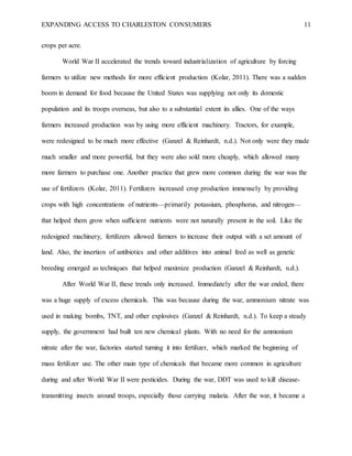 EXPANDING ACCESS TO CHARLESTON CONSUMERS 11
crops per acre.
World War II accelerated the trends toward industrialization of agriculture by forcing
farmers to utilize new methods for more efficient production (Kolar, 2011). There was a sudden
boom in demand for food because the United States was supplying not only its domestic
population and its troops overseas, but also to a substantial extent its allies. One of the ways
farmers increased production was by using more efficient machinery. Tractors, for example,
were redesigned to be much more effective (Ganzel & Reinhardt, n.d.). Not only were they made
much smaller and more powerful, but they were also sold more cheaply, which allowed many
more farmers to purchase one. Another practice that grew more common during the war was the
use of fertilizers (Kolar, 2011). Fertilizers increased crop production immensely by providing
crops with high concentrations of nutrients—primarily potassium, phosphorus, and nitrogen—
that helped them grow when sufficient nutrients were not naturally present in the soil. Like the
redesigned machinery, fertilizers allowed farmers to increase their output with a set amount of
land. Also, the insertion of antibiotics and other additives into animal feed as well as genetic
breeding emerged as techniques that helped maximize production (Ganzel & Reinhardt, n.d.).
After World War II, these trends only increased. Immediately after the war ended, there
was a huge supply of excess chemicals. This was because during the war, ammonium nitrate was
used in making bombs, TNT, and other explosives (Ganzel & Reinhardt, n.d.). To keep a steady
supply, the government had built ten new chemical plants. With no need for the ammonium
nitrate after the war, factories started turning it into fertilizer, which marked the beginning of
mass fertilizer use. The other main type of chemicals that became more common in agriculture
during and after World War II were pesticides. During the war, DDT was used to kill disease-
transmitting insects around troops, especially those carrying malaria. After the war, it became a
 