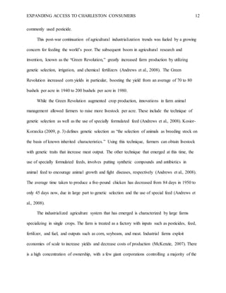 EXPANDING ACCESS TO CHARLESTON CONSUMERS 12
commonly used pesticide.
This post-war continuation of agricultural industrialization trends was fueled by a growing
concern for feeding the world’s poor. The subsequent boom in agricultural research and
invention, known as the “Green Revolution,” greatly increased farm production by utilizing
genetic selection, irrigation, and chemical fertilizers (Andrews et al., 2008). The Green
Revolution increased corn yields in particular, boosting the yield from an average of 70 to 80
bushels per acre in 1940 to 200 bushels per acre in 1980.
While the Green Revolution augmented crop production, innovations in farm animal
management allowed farmers to raise more livestock per acre. These include the technique of
genetic selection as well as the use of specially formulated feed (Andrews et al., 2008). Kosior-
Korzecka (2009, p. 3) defines genetic selection as “the selection of animals as breeding stock on
the basis of known inherited characteristics.” Using this technique, farmers can obtain livestock
with genetic traits that increase meat output. The other technique that emerged at this time, the
use of specially formulated feeds, involves putting synthetic compounds and antibiotics in
animal feed to encourage animal growth and fight diseases, respectively (Andrews et al., 2008).
The average time taken to produce a five-pound chicken has decreased from 84 days in 1950 to
only 45 days now, due in large part to genetic selection and the use of special feed (Andrews et
al., 2008).
The industrialized agriculture system that has emerged is characterized by large farms
specializing in single crops. The farm is treated as a factory with inputs such as pesticides, feed,
fertilizer, and fuel, and outputs such as corn, soybeans, and meat. Industrial farms exploit
economies of scale to increase yields and decrease costs of production (McKenzie, 2007). There
is a high concentration of ownership, with a few giant corporations controlling a majority of the
 