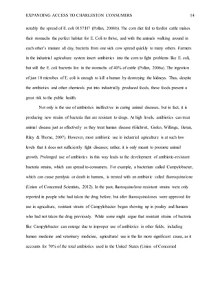 EXPANDING ACCESS TO CHARLESTON CONSUMERS 14
notably the spread of E. coli 0157:H7 (Pollan, 2006b). The corn diet fed to feedlot cattle makes
their stomachs the perfect habitat for E. Coli to thrive, and with the animals walking around in
each other’s manure all day, bacteria from one sick cow spread quickly to many others. Farmers
in the industrial agriculture system insert antibiotics into the corn to fight problems like E. coli,
but still the E. coli bacteria live in the stomachs of 40% of cattle (Pollan, 2006a). The ingestion
of just 10 microbes of E. coli is enough to kill a human by destroying the kidneys. Thus, despite
the antibiotics and other chemicals put into industrially produced foods, these foods present a
great risk to the public health.
Not only is the use of antibiotics ineffective in curing animal diseases, but in fact, it is
producing new strains of bacteria that are resistant to drugs. At high levels, antibiotics can treat
animal disease just as effectively as they treat human disease (Gilchrist, Greko, Willinga, Beran,
Riley & Thorne, 2007). However, most antibiotic use in industrial agriculture is at such low
levels that it does not sufficiently fight diseases; rather, it is only meant to promote animal
growth. Prolonged use of antibiotics in this way leads to the development of antibiotic-resistant
bacteria strains, which can spread to consumers. For example, a bacterium called Campylobacter,
which can cause paralysis or death in humans, is treated with an antibiotic called fluoroquinolone
(Union of Concerned Scientists, 2012). In the past, fluoroquinolone-resistant strains were only
reported in people who had taken the drug before, but after fluoroquinolones were approved for
use in agriculture, resistant strains of Campylobacter began showing up in poultry and humans
who had not taken the drug previously. While some might argue that resistant strains of bacteria
like Campylobacter can emerge due to improper use of antibiotics in other fields, including
human medicine and veterinary medicine, agricultural use is the far more significant cause, as it
accounts for 70% of the total antibiotics used in the United States (Union of Concerned
 