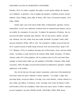 EXPANDING ACCESS TO CHARLESTON CONSUMERS 15
Scientists, 2012). It is widely recognized that ending or at least greatly reducing this improper
use of antibiotics in agriculture is key to stopping the emergence of antibiotic-resistant bacteria
(Gilchrist, Greko, Willinga, Beran, Riley & Thorne, 2007; Union of Concerned Scientists, 2012;
Pollan, 2006b).
Another major cause of the adverse health effects of industrialized agriculture involves
transportation. In most cases, industrially produced foods are transported great distances and are
not available for consumption for some time. To maintain the appearance of freshness, they are
processed and refined repeatedly using chemicals. This not only removes nutrients and adds
toxic chemicals, but it also “makes food more readily absorbable” by peoples’ bodies, which
decreases metabolism (Pollan, 2009, p. xviii). The consumption of highly processed foods has
led to “a general decrease in health among all income levels and socioeconomic groups in the
U.S.” (Richman, 2010, p. 6), including increasing rates of heart disease, cancer, and most notably
obesity. According to a study released by the American Public Health Association, 103 million
American adults (43% of the population) will be considered obese by 2018, and United States
spending on obesity-related health care will quadruple to $344 billion (American Public Health
Association, 2009). The highly processed foods produced by industrialized agriculture contribute
significantly to this problem.
Also, the fact that just a few giant national corporations control most of the industrialized
food system makes the system vulnerable to disease epidemics. For example, a single food
processing facility can process millions of servings every week; therefore, a disease outbreak at a
given facility puts millions of Americans at risk. According to the Centers for Disease Control
and Prevention [CDC], the consolidated United States food system sickens 76 million Americans
per year, hospitalizes more than 300,000, and kills 5,000 (Pollan, 2006b). While disease
 