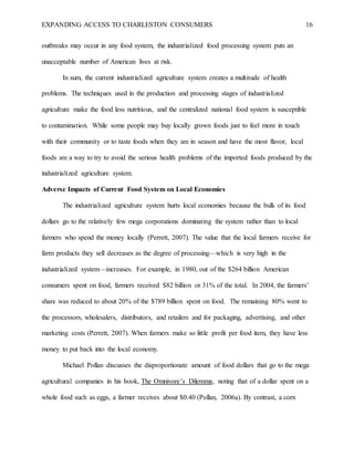 EXPANDING ACCESS TO CHARLESTON CONSUMERS 16
outbreaks may occur in any food system, the industrialized food processing system puts an
unacceptable number of American lives at risk.
In sum, the current industrialized agriculture system creates a multitude of health
problems. The techniques used in the production and processing stages of industrialized
agriculture make the food less nutritious, and the centralized national food system is susceptible
to contamination. While some people may buy locally grown foods just to feel more in touch
with their community or to taste foods when they are in season and have the most flavor, local
foods are a way to try to avoid the serious health problems of the imported foods produced by the
industrialized agriculture system.
Adverse Impacts of Current Food System on Local Economies
The industrialized agriculture system hurts local economies because the bulk of its food
dollars go to the relatively few mega corporations dominating the system rather than to local
farmers who spend the money locally (Perrett, 2007). The value that the local farmers receive for
farm products they sell decreases as the degree of processing—which is very high in the
industrialized system—increases. For example, in 1980, out of the $264 billion American
consumers spent on food, farmers received $82 billion or 31% of the total. In 2004, the farmers’
share was reduced to about 20% of the $789 billion spent on food. The remaining 80% went to
the processors, wholesalers, distributors, and retailers and for packaging, advertising, and other
marketing costs (Perrett, 2007). When farmers make so little profit per food item, they have less
money to put back into the local economy.
Michael Pollan discusses the disproportionate amount of food dollars that go to the mega
agricultural companies in his book, The Omnivore’s Dilemma, noting that of a dollar spent on a
whole food such as eggs, a farmer receives about $0.40 (Pollan, 2006a). By contrast, a corn
 
