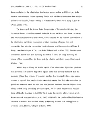 EXPANDING ACCESS TO CHARLESTON CONSUMERS 17
farmer producing for the industrialized food system receives as little as $0.04 of every dollar
spent on corn sweeteners. Pollan says many farmers have told him the story of the food industry
executive who declared, “There’s money to be made in food, unless you’re trying to grow it”
(Pollan, 2006a, p. 95).
The lack of profit for farmers drains the economies of the towns in which they live,
because the farmers do not have as much disposable income and fewer small farms can survive.
This effect has been shown by many studies, which conclude that the economic concentration of
the industrialized agriculture system drains a higher percentage of money from rural
communities than when the communities consist of mostly small farm operations (Gómez &
Zhang, 2000; Durrenberger & Thu, 1996; Foltz, Jackson-Smith & Chen, 2002). In other words,
communities benefit more from increasing the number of farms, not simply increasing the
volume of food produced by a few farms, as in the industrial agriculture system (Osterberg &
Wallinga, 2004).
Another way of viewing the adverse impacts of the industrialized agriculture system on
local economies is to consider the positive impacts on the local economy that result from the
expansion of local food systems. If consumers purchase food produced within a local area as
opposed to imported from outside the area, more of the money from food sales are received by
people and businesses within the area. This then generates additional economic impacts as this
money is spent locally on not only production inputs, but also other, miscellaneous products
being sold locally. (Martinez et al., 2010). This is called the multiplier effect, which is a well-
known economic concept (Andrews et al., 2008). Additionally, the creation of local food markets
can result in increased local business activity by improving business skills and opportunities
(Feenstra, Lewis, Hinrichs, Gillespie & Hichey, 2009).
 