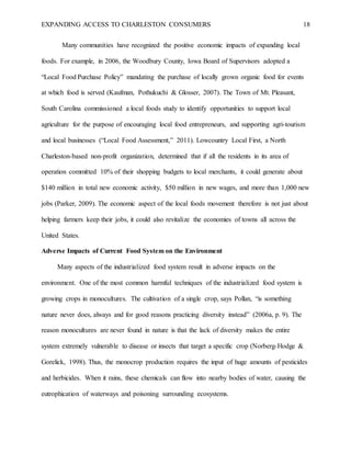 EXPANDING ACCESS TO CHARLESTON CONSUMERS 18
Many communities have recognized the positive economic impacts of expanding local
foods. For example, in 2006, the Woodbury County, Iowa Board of Supervisors adopted a
“Local Food Purchase Policy” mandating the purchase of locally grown organic food for events
at which food is served (Kaufman, Pothukuchi & Glosser, 2007). The Town of Mt. Pleasant,
South Carolina commissioned a local foods study to identify opportunities to support local
agriculture for the purpose of encouraging local food entrepreneurs, and supporting agri-tourism
and local businesses (“Local Food Assessment,” 2011). Lowcountry Local First, a North
Charleston-based non-profit organization, determined that if all the residents in its area of
operation committed 10% of their shopping budgets to local merchants, it could generate about
$140 million in total new economic activity, $50 million in new wages, and more than 1,000 new
jobs (Parker, 2009). The economic aspect of the local foods movement therefore is not just about
helping farmers keep their jobs, it could also revitalize the economies of towns all across the
United States.
Adverse Impacts of Current Food System on the Environment
Many aspects of the industrialized food system result in adverse impacts on the
environment. One of the most common harmful techniques of the industrialized food system is
growing crops in monocultures. The cultivation of a single crop, says Pollan, “is something
nature never does, always and for good reasons practicing diversity instead” (2006a, p. 9). The
reason monocultures are never found in nature is that the lack of diversity makes the entire
system extremely vulnerable to disease or insects that target a specific crop (Norberg-Hodge &
Gorelick, 1998). Thus, the monocrop production requires the input of huge amounts of pesticides
and herbicides. When it rains, these chemicals can flow into nearby bodies of water, causing the
eutrophication of waterways and poisoning surrounding ecosystems.
 