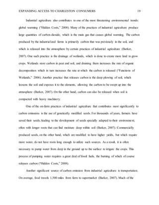 EXPANDING ACCESS TO CHARLESTON CONSUMERS 19
Industrial agriculture also contributes to one of the most threatening environmental trends:
global warming (“Hidden Costs,” 2008). Many of the practices of industrial agriculture produce
large quantities of carbon dioxide, which is the main gas that causes global warming. The carbon
produced by the industrialized farms is primarily carbon that was previously in the soil, and
which is released into the atmosphere by certain practices of industrial agriculture (Barker,
2007). One such practice is the drainage of wetlands, which is done to create more land to grow
crops. Wetlands store carbon in peat and soil, and draining them increases the rate of organic
decomposition which in turn increases the rate at which the carbon is released (“Functions of
Wetlands,” 2006). Another practice that releases carbon is the deep plowing of soil, which
loosens the soil and exposes it to the elements, allowing the carbon to be swept up into the
atmosphere (Barker, 2007). On the other hand, carbon can also be released when soil is
compacted with heavy machinery.
One of the on-farm practices of industrial agriculture that contributes most significantly to
carbon emissions is the use of genetically modified seeds. For thousands of years, farmers have
saved their seeds, leading to the development of seeds specially adapted to their environment,
often with longer roots that can find moisture deep within soil (Barker, 2007). Commercially
produced seeds, on the other hand, which are modified to have higher yields, but which require
more water, do not have roots long enough to utilize such sources. As a result, it is often
necessary to pump water from deep in the ground up to the surface to irrigate the crops. This
process of pumping water requires a great deal of fossil fuels, the burning of which of course
releases carbon (“Hidden Costs,” 2008).
Another significant source of carbon emission from industrial agriculture is transportation.
On average, food travels 1,500 miles from farm to supermarket (Barker, 2007). Much of the
 