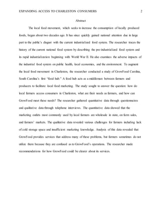 EXPANDING ACCESS TO CHARLESTON CONSUMERS 2
Abstract
The local food movement, which seeks to increase the consumption of locally produced
foods, began about two decades ago. It has since quickly gained national attention due in large
part to the public’s disgust with the current industrialized food system. The researcher traces the
history of the current national food system by describing the pre-industrialized food system and
its rapid industrialization beginning with World War II. He also examines the adverse impacts of
the industrial food system on public health, local economies, and the environment. To augment
the local food movement in Charleston, the researcher conducted a study of GrowFood Carolina,
South Carolina’s first “food hub.” A food hub acts as a middleman between farmers and
producers to facilitate local food marketing. The study sought to answer the question: how do
local farmers access consumers in Charleston, what are their needs as farmers, and how can
GrowFood meet these needs? The researcher gathered quantitative data through questionnaires
and qualitative data through telephone interviews. The quantitative data showed that the
marketing outlets most commonly used by local farmers are wholesale in state, on farm sales,
and farmers’ markets. The qualitative data revealed various challenges for farmers including lack
of cold storage space and insufficient marketing knowledge. Analysis of this data revealed that
GrowFood provides services that address many of these problems, but farmers sometimes do not
utilize them because they are confused as to GrowFood’s operations. The researcher made
recommendations for how GrowFood could be clearer about its services.
 