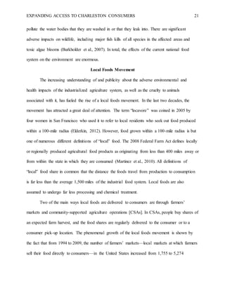 EXPANDING ACCESS TO CHARLESTON CONSUMERS 21
pollute the water bodies that they are washed in or that they leak into. There are significant
adverse impacts on wildlife, including major fish kills of all species in the affected areas and
toxic algae blooms (Burkholder et al., 2007). In total, the effects of the current national food
system on the environment are enormous.
Local Foods Movement
The increasing understanding of and publicity about the adverse environmental and
health impacts of the industrialized agriculture system, as well as the cruelty to animals
associated with it, has fueled the rise of a local foods movement. In the last two decades, the
movement has attracted a great deal of attention. The term “locavore” was coined in 2005 by
four women in San Francisco who used it to refer to local residents who seek out food produced
within a 100-mile radius (Elderkin, 2012). However, food grown within a 100-mile radius is but
one of numerous different definitions of “local” food. The 2008 Federal Farm Act defines locally
or regionally produced agricultural food products as originating from less than 400 miles away or
from within the state in which they are consumed (Martinez et al., 2010). All definitions of
“local” food share in common that the distance the foods travel from production to consumption
is far less than the average 1,500 miles of the industrial food system. Local foods are also
assumed to undergo far less processing and chemical treatment.
Two of the main ways local foods are delivered to consumers are through farmers’
markets and community-supported agriculture operations [CSAs]. In CSAs, people buy shares of
an expected farm harvest, and the food shares are regularly delivered to the consumer or to a
consumer pick-up location. The phenomenal growth of the local foods movement is shown by
the fact that from 1994 to 2009, the number of farmers’ markets—local markets at which farmers
sell their food directly to consumers—in the United States increased from 1,755 to 5,274
 