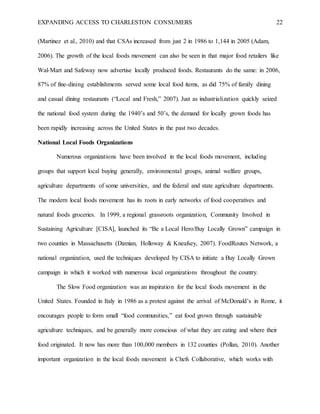 EXPANDING ACCESS TO CHARLESTON CONSUMERS 22
(Martinez et al., 2010) and that CSAs increased from just 2 in 1986 to 1,144 in 2005 (Adam,
2006). The growth of the local foods movement can also be seen in that major food retailers like
Wal-Mart and Safeway now advertise locally produced foods. Restaurants do the same: in 2006,
87% of fine-dining establishments served some local food items, as did 75% of family dining
and casual dining restaurants (“Local and Fresh,” 2007). Just as industrialization quickly seized
the national food system during the 1940’s and 50’s, the demand for locally grown foods has
been rapidly increasing across the United States in the past two decades.
National Local Foods Organizations
Numerous organizations have been involved in the local foods movement, including
groups that support local buying generally, environmental groups, animal welfare groups,
agriculture departments of some universities, and the federal and state agriculture departments.
The modern local foods movement has its roots in early networks of food cooperatives and
natural foods groceries. In 1999, a regional grassroots organization, Community Involved in
Sustaining Agriculture [CISA], launched its “Be a Local Hero/Buy Locally Grown” campaign in
two counties in Massachusetts (Damian, Holloway & Kneafsey, 2007). FoodRoutes Network, a
national organization, used the techniques developed by CISA to initiate a Buy Locally Grown
campaign in which it worked with numerous local organizations throughout the country.
The Slow Food organization was an inspiration for the local foods movement in the
United States. Founded in Italy in 1986 as a protest against the arrival of McDonald’s in Rome, it
encourages people to form small “food communities,” eat food grown through sustainable
agriculture techniques, and be generally more conscious of what they are eating and where their
food originated. It now has more than 100,000 members in 132 counties (Pollan, 2010). Another
important organization in the local foods movement is Chefs Collaborative, which works with
 