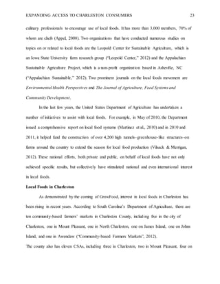 EXPANDING ACCESS TO CHARLESTON CONSUMERS 23
culinary professionals to encourage use of local foods. It has more than 3,000 members, 70% of
whom are chefs (Appel, 2008). Two organizations that have conducted numerous studies on
topics on or related to local foods are the Leopold Center for Sustainable Agriculture, which is
an Iowa State University farm research group (“Leopold Center,” 2012) and the Appalachian
Sustainable Agriculture Project, which is a non-profit organization based in Asheville, NC
(“Appalachian Sustainable,” 2012). Two prominent journals on the local foods movement are
Environmental Health Perspectives and The Journal of Agriculture, Food Systems and
Community Development.
In the last few years, the United States Department of Agriculture has undertaken a
number of initiatives to assist with local foods. For example, in May of 2010, the Department
issued a comprehensive report on local food systems (Martinez et al., 2010) and in 2010 and
2011, it helped fund the construction of over 4,200 high tunnels–greenhouse-like structures–on
farms around the country to extend the season for local food production (Vilsack & Merrigan,
2012). These national efforts, both private and public, on behalf of local foods have not only
achieved specific results, but collectively have stimulated national and even international interest
in local foods.
Local Foods in Charleston
As demonstrated by the coming of GrowFood, interest in local foods in Charleston has
been rising in recent years. According to South Carolina’s Department of Agriculture, there are
ten community-based farmers’ markets in Charleston County, including five in the city of
Charleston, one in Mount Pleasant, one in North Charleston, one on James Island, one on Johns
Island, and one in Awendaw (“Community-based Farmers Markets”, 2012).
The county also has eleven CSAs, including three in Charleston, two in Mount Pleasant, four on
 