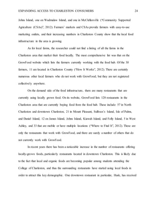 EXPANDING ACCESS TO CHARLESTON CONSUMERS 24
Johns Island, one on Wadmalaw Island, and one in McClellanville (“Community Supported
Agriculture (CSAs)”, 2012). Farmers’ markets and CSAs provide farmers with easy-to-use
marketing outlets, and their increasing numbers in Charleston County show that the local food
infrastructure in the area is growing.
As for local farms, the researcher could not find a listing of all the farms in the
Charleston area that market their food locally. The most comprehensive list was that on the
GrowFood website which lists the farmers currently working with the food hub. Of the 30
farmers, 11 are located in Charleston County (“How It Works”, 2012). There are certainly
numerous other local farmers who do not work with GrowFood, but they are not registered
collectively anywhere.
On the demand side of the food infrastructure, there are many restaurants that are
currently using locally grown food. On its website, GrowFood lists 128 restaurants in the
Charleston area that are currently buying food from the food hub. These include 57 in North
Charleston and downtown Charleston, 21 in Mount Pleasant, Sullivan’s Island, Isle of Palms,
and Daniel Island, 12 on James Island, Johns Island, Kiawah Island, and Folly Island, 5 in West
Ashley, and 33 that are mobile or have multiple locations (“Where to Find It”, 2012). These are
only the restaurants that work with GrowFood, and there are surely a number of others that do
not currently work with GrowFood.
In recent years there has been a noticeable increase in the number of restaurants offering
locally-grown foods, particularly restaurants located in downtown Charleston. This is likely due
to the fact that local and organic foods are becoming popular among students attending the
College of Charleston, and thus the surrounding restaurants have started using local foods in
order to attract this key demographic. One downtown restaurant in particular, Husk, has received
 