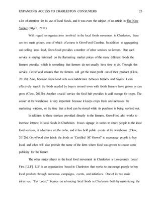 EXPANDING ACCESS TO CHARLESTON CONSUMERS 25
a lot of attention for its use of local foods, and it was even the subject of an article in The New
Yorker (Bilger, 2011).
With regard to organizations involved in the local foods movement in Charleston, there
are two main groups, one of which of course is GrowFood Carolina. In addition to aggregating
and selling local food, GrowFood provides a number of other services to farmers. One such
service is staying informed on the fluctuating market prices of the many different foods the
farmers provide, which is something that farmers do not usually have time to do. Through this
service, GrowFood ensures that the farmers will get the most profit out of their product (Clow,
2012b). Also, because GrowFood acts as a middleman between farmers and buyers, it can
effectively match the foods needed by buyers around town with foods farmers have grown or can
grow (Clow, 2012b). Another crucial service the food hub provides is cold storage for crops. The
cooler at the warehouse is very important because it keeps crops fresh and increases the
marketing window, or the time that a food can be stored while its purchase is being worked out.
In addition to these services provided directly to the farmers, GrowFood also works to
increase interest in local foods in Charleston. It uses signage in stores to direct people to the local
food sections, it advertises on the radio, and it has held public events at the warehouse (Clow,
2012b). GrowFood also labels the foods as “Certified SC Grown” to encourage people to buy
local, and often will also provide the name of the farm where food was grown to create some
publicity for the farmer.
The other major player in the local food movement in Charleston is Lowcountry Local
First [LLF]. LLF is an organization based in Charleston that works to encourage people to buy
local products through numerous campaigns, events, and initiatives. One of its two main
initiatives, “Eat Local,” focuses on advancing local foods in Charleston both by maximizing the
 