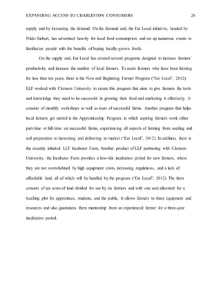 EXPANDING ACCESS TO CHARLESTON CONSUMERS 26
supply and by increasing the demand. On the demand end, the Eat Local initiative, headed by
Nikki Siebert, has advertised heavily for local food consumption and set up numerous events to
familiarize people with the benefits of buying locally-grown foods.
On the supply end, Eat Local has created several programs designed to increase farmers’
productivity and increase the number of local farmers. To assist farmers who have been farming
for less than ten years, there is the New and Beginning Farmer Program (“Eat Local”, 2012).
LLF worked with Clemson University to create this program that aims to give farmers the tools
and knowledge they need to be successful in growing their food and marketing it effectively. It
consists of monthly workshops as well as tours of successful farms. Another program that helps
local farmers get started is the Apprenticeship Program, in which aspiring farmers work either
part-time or full-time on successful farms, experiencing all aspects of farming from seeding and
soil preparation to harvesting and delivering to market (“Eat Local”, 2012). In addition, there is
the recently initiated LLF Incubator Farm. Another product of LLF partnering with Clemson
University, the Incubator Farm provides a low-risk incubation period for new farmers, where
they are not overwhelmed by high equipment costs, increasing regulations, and a lack of
affordable land, all of which will be handled by the program (“Eat Local”, 2012). The farm
consists of ten acres of land divided for use by six farmers and with one acre allocated for a
teaching plot for apprentices, students, and the public. It allows farmers to share equipment and
resources and also guarantees them mentorship from an experienced farmer for a three-year
incubation period.
 