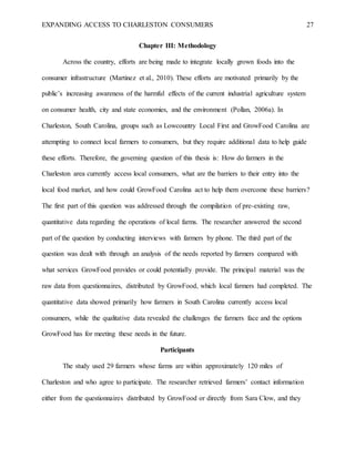 EXPANDING ACCESS TO CHARLESTON CONSUMERS 27
Chapter III: Methodology
Across the country, efforts are being made to integrate locally grown foods into the
consumer infrastructure (Martinez et al., 2010). These efforts are motivated primarily by the
public’s increasing awareness of the harmful effects of the current industrial agriculture system
on consumer health, city and state economies, and the environment (Pollan, 2006a). In
Charleston, South Carolina, groups such as Lowcountry Local First and GrowFood Carolina are
attempting to connect local farmers to consumers, but they require additional data to help guide
these efforts. Therefore, the governing question of this thesis is: How do farmers in the
Charleston area currently access local consumers, what are the barriers to their entry into the
local food market, and how could GrowFood Carolina act to help them overcome these barriers?
The first part of this question was addressed through the compilation of pre-existing raw,
quantitative data regarding the operations of local farms. The researcher answered the second
part of the question by conducting interviews with farmers by phone. The third part of the
question was dealt with through an analysis of the needs reported by farmers compared with
what services GrowFood provides or could potentially provide. The principal material was the
raw data from questionnaires, distributed by GrowFood, which local farmers had completed. The
quantitative data showed primarily how farmers in South Carolina currently access local
consumers, while the qualitative data revealed the challenges the farmers face and the options
GrowFood has for meeting these needs in the future.
Participants
The study used 29 farmers whose farms are within approximately 120 miles of
Charleston and who agree to participate. The researcher retrieved farmers’ contact information
either from the questionnaires distributed by GrowFood or directly from Sara Clow, and they
 