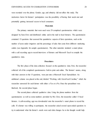 EXPANDING ACCESS TO CHARLESTON CONSUMERS 28
were recruited over the phone. Gender, age, and ethnicity did not affect this study. The
motivation factor for farmers’ participation was the possibility of having their needs met and
potentially gaining increased access to local consumers.
Materials
The primary materials that were used were 29 completed questionnaires which were
designed by Sara Clow and distributed online and in the mail to local farmers. The questionnaire
contained 15 questions that assessed the quantitative aspects of farm operations, such as the
number of acres under irrigation and the percentage of sales that came from different marketing
outlets (see Appendix for sample questionnaire). The other materials included a smart phone
with a call recording app to record interviews of farmers and Microsoft Excel to compile the
quantitative data.
Procedures
The first phase of the data collection focused on the quantitative data. First, the researcher
collected all of the completed questionnaires both in print and online. The farmers’ names, along
with their answers to the 15 questions, were put onto a Microsoft Excel Spreadsheet. An
additional column was placed at the end, labeled “Working with GrowFood Carolina,” which the
researcher answered for each farmer with either a Yes or a No. Once the spreadsheet was
finalized, the second phase began.
The second phase collected qualitative data. Using the phone numbers from the
questionnaires as well as some numbers provided by Ms. Clow, the researcher called 13 local
farmers. A call-recording app was downloaded onto the researcher’s smart phone to record the
calls. If a farmer was willing to participate, the researcher asked several open-ended questions to
try to understand what the farmer’s needs were and what changes he or she thought would help
 