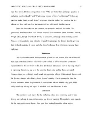 EXPANDING ACCESS TO CHARLESTON CONSUMERS 29
meet those needs. The two core questions were: “What are the top three challenges you face in
marketing your food locally” and “What is your opinion of GrowFood Carolina?” Follow-up
questions varied based on each farmer’s responses. After the calling was complete, the key
information from each interview was transcribed into a Microsoft Word document.
When the data collection was complete, the researcher analyzed the results. The
quantitative data showed how local farmers accessed local consumers, either at farmers’ markets,
through CSAs, through GrowFood, directly to restaurants, or through other marketing outlets.
Analysis of the qualitative data primarily revealed the challenges the farmers faced in growing
their food and marketing it locally and what GrowFood could do to help them overcome these
challenges.
Evaluation
The success of this thesis was determined by how well the farmers were able to articulate
their needs and other qualitative information and whether or not the researcher could make
recommendations for how to act on this data. The farmers interviewed were in fact very effective
in expressing themselves, and so in that sense the data is valid and the thesis succeeded.
However, there was a relatively small sample size consisting of only 13 interviewed farmers, and
this detracts—though only slightly—from the data’s validity. For the quantitative data, the
farmers responded within the parameters of each question and the numbers they gave almost
always added up, making that aspect of the thesis valid and successful as well.
Conclusion
The quantitative data shows that the marketing outlets most commonly used by local
farmers are wholesale in state, on farm sales, and farmers’ markets. The qualitative data suggests
that the major problems the farmers have stem from a misunderstanding of the services
 