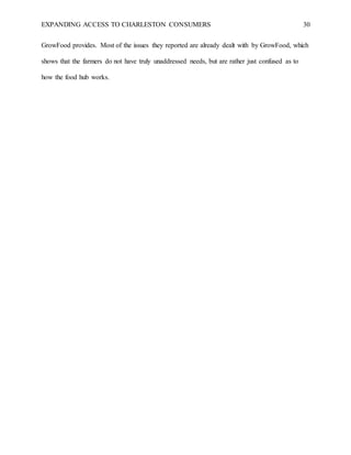 EXPANDING ACCESS TO CHARLESTON CONSUMERS 30
GrowFood provides. Most of the issues they reported are already dealt with by GrowFood, which
shows that the farmers do not have truly unaddressed needs, but are rather just confused as to
how the food hub works.
 