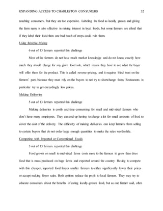 EXPANDING ACCESS TO CHARLESTON CONSUMERS 32
reaching consumers, but they are too expensive. Labeling the food as locally grown and giving
the farm name is also effective in raising interest in local foods, but some farmers are afraid that
if they label their food then one bad batch of crops could ruin them.
Using Reverse-Pricing
6 out of 13 farmers reported this challenge
Most of the farmers do not have much market knowledge and do not know exactly how
much they should charge for any given food sale, which means they have to see what the buyer
will offer them for the product. This is called reverse-pricing, and it requires blind trust on the
farmers’ part, because they must rely on the buyers to not try to shortchange them. Restaurants in
particular try to get exceedingly low prices.
Making Deliveries
5 out of 13 farmers reported this challenge
Making deliveries is costly and time-consuming for small and mid-sized farmers who
don’t have many employees. They can end up having to charge a lot for small amounts of food to
cover the cost of the delivery. The difficulty of making deliveries can keep farmers from selling
to certain buyers that do not order large enough quantities to make the sales worthwhile.
Competing with Imported or Conventional Foods
3 out of 13 farmers reported this challenge
Food grown on small to mid-sized farms costs more to the farmers to grow than does
food that is mass-produced on huge farms and exported around the country. Having to compete
with this cheaper, imported food forces smaller farmers to either significantly lower their prices
or accept making fewer sales. Both options reduce the profit to local farmers. They may try to
educate consumers about the benefits of eating locally-grown food, but as one farmer said, often
 