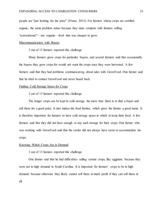 EXPANDING ACCESS TO CHARLESTON CONSUMERS 33
people are “just looking for the price” (Oxner, 2012). For farmers whose crops are certified
organic, the same problem arises because they must compete with farmers selling
“conventional”—not organic—food that was cheaper to grow.
Miscommunication with Buyers
3 out of 13 farmers reported this challenge
Many farmers grow crops for particular buyers, and several farmers said that occasionally
the buyers they grew crops for would not want the crops once they were harvested. A few
farmers said that they had problems communicating about sales with GrowFood. One farmer said
that he tried to contact GrowFood and never heard back.
Finding Cold Storage Space for Crops
2 out of 13 farmers reported this challenge
The longer crops can be kept in cold storage, the more time there is to find a buyer and
sell them for a good price. It also makes the food fresher, which gives the farmer a good name. It
is therefore important for farmers to have cold storage space in which to keep their food. A few
farmers said that they did not have enough or any such storage for their crops. One farmer who
was working with GrowFood said that the cooler did not always have room to accommodate his
crops.
Knowing Which Crops Are in Demand
1 out of 13 farmers reported this challenge
One farmer said that he had difficulties selling certain crops, like eggplant, because they
were not in high demand in South Carolina. It is important for farmers’ crops to be in high
demand, because otherwise they likely cannot sell them at much profit if they can sell them at
all.
 