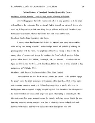 EXPANDING ACCESS TO CHARLESTON CONSUMERS 34
Positive Features of GrowFood Carolina Reported by Farmers
GrowFood Increases Farmers’ Access to Large Buyers, Especially Restaurants
GrowFood aggregates the food it receives and sells it in large quantities to fill the larger
orders of buyers like restaurants. This is extremely helpful to small and mid-sized farmers who
could not fill large orders on their own. Many farmers said that working with GrowFood gave
them access to restaurants whereas they did not have such access on their own.
GrowFood Handles Price Negotiation with Buyers
A majority of the local farmers interviewed feel uncomfortable using reverse-pricing
when making sales directly to buyers. GrowFood helps address this problem by handling the
price negotiation with the buyers. The employees at GrowFood stay up-to-date on what the
market prices of crops are, and farmers feel confident that GrowFood will get them the best
possible prices. Farmer Fritz Aichele, for example, said, “As a farmer…I don’t have time to
figure out how to price [the food]…With GrowFood, I know the price is always as much as they
can possibly get” (Aichele, 2012).
GrowFood Labels Farmers’ Products and Gives Them Wide Exposure
GrowFood labels the food that it sells as “Certified SC Grown.” It also provides signage
for grocery stores that points consumers in the direction of the local food. Both of these tactics
raise consumer awareness about local foods and encourage them to spend a little more on
locally-grown food as opposed to buying cheaper imported food. GrowFood also often provides
the name of the farm on which certain crops were grown when selling to certain buyers. This
information can show up on restaurant menus, for example, and when patrons identify the tasty
food they are eating with the name of a local farm, it raises their interest in local foods and
increases the likelihood that they will seek out food from that specific local farm.
 