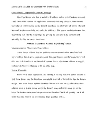 EXPANDING ACCESS TO CHARLESTON CONSUMERS 35
GrowFood Has Comprehensive Market Knowledge
GrowFood knows what food is needed to fill different orders in the Charleston area, and
it also knows which farmers can supply those orders and when they can do so. With extensive
knowledge of both the supply and the demand, GrowFood can effectively tell farmers what and
how much to plant to maximize their collective efficiency. This system also keeps farmers from
undercutting each other by doing things like growing the same crop in the same area and
potentially flooding the market by accident.
Problems of GrowFood Carolina Reported by Farmers
Miscommunication About which Crops to Grow
A few farmers said that they had problems with miscommunication with GrowFood.
GrowFood told them to grow certain crops, and then once the crops were harvested, GrowFood
either canceled the orders or had them filled by other farmers. One farmer said that he stopped
working with GrowFood because he felt out of the loop.
Volume Constraints
GrowFood is a new organization, and currently it can only work with certain amounts of
food. Some farmers said that GrowFood was not able to sell all of the food that they, the farmers,
brought. Also, a few farmers reported that GrowFood on more than one occasion did not have
sufficient room in its cold storage unit for the farmers’ crops, and so they could not sell the
crops. The farmers who reported this problem noted that GrowFood is still growing, and it will
simply take time before it can accommodate larger quantities of food.
 