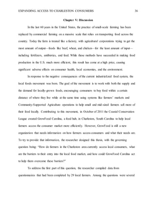 EXPANDING ACCESS TO CHARLESTON CONSUMERS 36
Chapter V: Discussion
In the last 60 years in the United States, the practice of small-scale farming has been
replaced by commercial farming on a massive scale that relies on transporting food across the
country. Today the farm is treated like a factory, with agricultural corporations trying to get the
most amount of output—foods like beef, wheat, and chicken—for the least amount of input—
including fertilizers, antibiotics, and feed. While these methods have succeeded in making food
production in the U.S. much more efficient, this result has come at a high price, causing
significant adverse effects on consumer health, local economies, and the environment.
In response to the negative consequences of the current industrialized food system, the
local foods movement was born. The goal of the movement is to work with both the supply and
the demand for locally-grown foods, encouraging consumers to buy food within a certain
distance of where they live while at the same time using systems like farmers’ markets and
Community-Supported Agriculture operations to help small and mid-sized farmers sell more of
their food locally. Contributing to this movement, in October of 2011 the Coastal Conservation
League created GrowFood Carolina, a food hub, in Charleston, South Carolina to help local
farmers access the consumer market more efficiently. However, GrowFood is still a new
organization that needs information on how farmers access consumers and what their needs are.
To try to provide that information, the researcher designed this thesis, with the governing
question being: “How do farmers in the Charleston area currently access local consumers, what
are the barriers to their entry into the local food market, and how could GrowFood Carolina act
to help them overcome these barriers?”
To address the first part of this question, the researcher compiled data from
questionnaires that had been completed by 29 local farmers. Among the questions were several
 