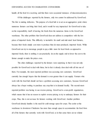 EXPANDING ACCESS TO CHARLESTON CONSUMERS 38
handle all the food it is receiving and that there were occasional instances of miscommunication.
Of the challenges reported by the farmers, only two cannot be addressed by GrowFood.
The first is making deliveries. The purpose of a food hub is to act as an aggregation point where
numerous farmers can bring their food, and it would be very impractical for GrowFood to take
on the responsibility itself of moving the foods from the numerous farms to the GrowFood
warehouse. The other problem that GrowFood does not address is competition with the low
prices of imported foods. This difficulty is inevitable for small and mid-sized local farmers,
because their foods simply cost more to produce than do mass-produced, imported foods. While
GrowFood can try to encourage people to pay a little more for local foods as opposed to
imported foods, there is nothing it can practically do on the supply end to lower the cost to the
farmer enough to make the prices even.
The other challenges reported by the farmers were surprising in that it was not only
possible for GrowFood to deal with them, but in fact it already does deal with all but one of
them. For example, the most reported problem was accessing new customers. GrowFood
currently has enough buyers that the demand is even greater than it can supply. Farmers who
work with the food hub should not have a problem accessing new customers, because GrowFood
always has a buyer waiting to purchase any crop that is in demand locally. The second-most-
reported problem was having to use reverse-pricing. GrowFood is a non-profit organization,
which means that it has no reason to exploit reverse-pricing to try to underpay farmers for their
crops. Thus, this is not an issue for farmers working with GrowFood. Another problem
GrowFood already handles is the need for cold-storage space for crops. The cooler at the
warehouse in downtown Charleston has more than enough space to accommodate the food from
all of the farmers that currently work with GrowFood, so in that sense there are no volume
 