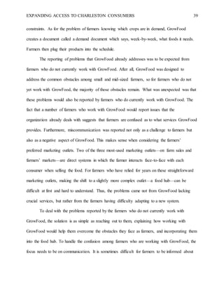 EXPANDING ACCESS TO CHARLESTON CONSUMERS 39
constraints. As for the problem of farmers knowing which crops are in demand, GrowFood
creates a document called a demand document which says, week-by-week, what foods it needs.
Farmers then plug their products into the schedule.
The reporting of problems that GrowFood already addresses was to be expected from
farmers who do not currently work with GrowFood. After all, GrowFood was designed to
address the common obstacles among small and mid-sized farmers, so for farmers who do not
yet work with GrowFood, the majority of those obstacles remain. What was unexpected was that
these problems would also be reported by farmers who do currently work with GrowFood. The
fact that a number of farmers who work with GrowFood would report issues that the
organization already deals with suggests that farmers are confused as to what services GrowFood
provides. Furthermore, miscommunication was reported not only as a challenge to farmers but
also as a negative aspect of GrowFood. This makes sense when considering the farmers’
preferred marketing outlets. Two of the three most-used marketing outlets—on farm sales and
farmers’ markets—are direct systems in which the farmer interacts face-to-face with each
consumer when selling the food. For farmers who have relied for years on these straightforward
marketing outlets, making the shift to a slightly more complex outlet—a food hub—can be
difficult at first and hard to understand. Thus, the problems came not from GrowFood lacking
crucial services, but rather from the farmers having difficulty adapting to a new system.
To deal with the problems reported by the farmers who do not currently work with
GrowFood, the solution is as simple as reaching out to them, explaining how working with
GrowFood would help them overcome the obstacles they face as farmers, and incorporating them
into the food hub. To handle the confusion among farmers who are working with GrowFood, the
focus needs to be on communication. It is sometimes difficult for farmers to be informed about
 