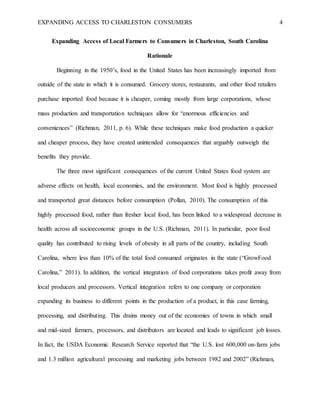 EXPANDING ACCESS TO CHARLESTON CONSUMERS 4
Expanding Access of Local Farmers to Consumers in Charleston, South Carolina
Rationale
Beginning in the 1950’s, food in the United States has been increasingly imported from
outside of the state in which it is consumed. Grocery stores, restaurants, and other food retailers
purchase imported food because it is cheaper, coming mostly from large corporations, whose
mass production and transportation techniques allow for “enormous efficiencies and
conveniences” (Richman, 2011, p. 6). While these techniques make food production a quicker
and cheaper process, they have created unintended consequences that arguably outweigh the
benefits they provide.
The three most significant consequences of the current United States food system are
adverse effects on health, local economies, and the environment. Most food is highly processed
and transported great distances before consumption (Pollan, 2010). The consumption of this
highly processed food, rather than fresher local food, has been linked to a widespread decrease in
health across all socioeconomic groups in the U.S. (Richman, 2011). In particular, poor food
quality has contributed to rising levels of obesity in all parts of the country, including South
Carolina, where less than 10% of the total food consumed originates in the state (“GrowFood
Carolina,” 2011). In addition, the vertical integration of food corporations takes profit away from
local producers and processors. Vertical integration refers to one company or corporation
expanding its business to different points in the production of a product, in this case farming,
processing, and distributing. This drains money out of the economies of towns in which small
and mid-sized farmers, processors, and distributors are located and leads to significant job losses.
In fact, the USDA Economic Research Service reported that “the U.S. lost 600,000 on-farm jobs
and 1.3 million agricultural processing and marketing jobs between 1982 and 2002” (Richman,
 