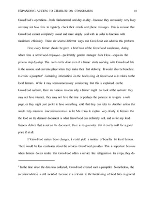 EXPANDING ACCESS TO CHARLESTON CONSUMERS 40
GrowFood’s operations—both fundamental and day-to-day—because they are usually very busy
and may not have time to regularly check their emails and phone messages. This is an issue that
GrowFood cannot completely avoid and must simply deal with in order to function with
maximum efficiency. There are several different ways that GrowFood can address this problem.
First, every farmer should be given a brief tour of the GrowFood warehouse, during
which time a GrowFood employee—preferably general manager Sara Clow—explains the
process step-by-step. This needs to be done even if a farmer starts working with GrowFood late
in the season, and can take place when they make their first delivery. It would also be beneficial
to create a pamphlet1 containing information on the functioning of GrowFood as it relates to the
local farmers. While it may seem unnecessary considering that this is explained on the
GrowFood website, there are various reasons why a farmer might not look at the website: they
may not have internet, they may not have the time or perhaps the patience to navigate a web
page, or they might just prefer to have something solid that they can refer to. Another action that
would help minimize miscommunication is for Ms. Clow to explain very clearly to farmers that
the food on the demand document is what GrowFood can definitely sell, and as for any food
farmers deliver that is not on the document, there is no guarantee that it can be sold for a good
price if at all.
If GrowFood makes these changes, it could yield a number of benefits for local farmers.
There would be less confusion about the services GrowFood provides. This is important because
when farmers do not realize that GrowFood offers a service like refrigeration for crops, they do
1 In the time since the data was collected, GrowFood created such a pamphlet. Nonetheless, the
recommendation is still included because it is relevant to the functioning of food hubs in general.
 