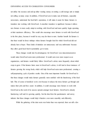 EXPANDING ACCESS TO CHARLESTON CONSUMERS 41
not utilize the resource and end up either wasting money on renting a cold storage unit or simply
not selling as many crops. In addition, if GrowFood acts to make sure all farmers, especially
newcomers, understand the food hub’s operations, it will make it easier for future farmers to
transition into working with GrowFood. A smoother transition is significant because it allows
new farmers to more easily adapt to working with GrowFood and more quickly begin operating
at their maximum efficiency. This would also encourage more farmers to work with GrowFood
in the first place, because it would be very easy for them to start. Another benefit for farmers is
that there would be fewer mishaps where farmers brought food for which GrowFood did not
already have a buyer. These kinds of mistakes are unnecessary and very unfortunate because
they allow good local food to potentially go to waste.
These changes would also be advantageous for GrowFood. Less miscommunication
would make GrowFood seem more professional. It would earn even more respect as an
organization, and farmers would likely follow GrowFood’s advice more frequently about which
crops to grow. If the farmers listen more to GrowFood’s advice, it will lead to fewer instances of
farmers growing the wrong foods, which will help GrowFood seem more professional, creating a
self-perpetuating cycle of positive results. One of the most important benefits for GrowFood is
that these changes would make farmers generally more satisfied with the functioning of the food
hub. This of course is beneficial on its own because it reduces the stress farmers go through and
makes their jobs and lives easier. In addition, it could encourage more farmers to work with
GrowFood as the word of its success spreads amongst local farmers. GrowFood is already
functioning well and it is growing quickly, but the data from the questionnaire and survey
indicate that these changes would help it function even more smoothly and efficiently.
While the gathering of the data went even better than was expected, there are still a few
 
