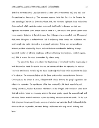 EXPANDING ACCESS TO CHARLESTON CONSUMERS 42
limitations to the research. One such limitation is that a few of the farmers may have filled out
the questionnaires inaccurately. This was made apparent by the fact that, for a few farmers, the
sales percentages did not add up to 100 percent. Still, this was not a significant issue because this
thesis analyzed which marketing outlets were used significantly by farmers, so what was
important was whether or not farmers used an outlet at all, not exactly what percent of their sales
it was. Another limitation is that of the more than 30 farmers who were called, only 13 answered
their phone and agreed to be interviewed. This is a relatively small sample size. In addition, the
small sample size made it impossible to accurately determine if there were any correlations
between problems reported by farmers and data from the questionnaire including acreage
harvested, number of full-time employees, and type of farming (conventional, certified organic,
etc.). This is an area that could be examined by a future study.
The aim of this thesis is to enhance the functioning of GrowFood Carolina by providing it
basic information about the farmers it serves and recommendations on improving its services.
This basic information provided by this thesis should help Growfood better understand the needs
of its clientele. The recommendations of this thesis on improving communications between
GrowFood and the farmers it serves, if implemented, should improve the group’s operations and
enhance its reputation. The significance of the data produced by this thesis extends beyond
helping GrowFood, because it provides information on the strengths and weaknesses of the local
food hub system, which is a promising concept that could greatly expand the access of small and
mid-sized farmers to local consumers across the country and even around the world. For the local
food movement to succeed, the entire process of growing and marketing local foods needs to be
made as efficient as possible, and these findings are but one small step toward realizing that
hope.
 