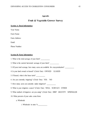 EXPANDING ACCESS TO CHARLESTON CONSUMERS 43
Appendix
Fruit & Vegetable Grower Survey
Section A: Basic Information:
Your Name:
Farm Name:
Farm Address:
Email:
Phone Number:
Section B: Farm Information:
1. What is the total acreage of your farm? __________
2. What is the current harvested acreage of your farm? __________
3. Of your total acreage, how many acres are available for crop production? __________
4. Is your land owned or leased? (Circle One) OWNED LEASED
5. If leased, what is the lease term? __________
6. Are you currently irrigating? (Circle One) YES NO
7. How many acres are currently under irrigation? __________
8. What is your irrigation source? (Circle One) WELL SURFACE OTHER
9. What method of irrigation are you using? (Circle One) DRIP GRAVITY SPRINKLER
10. What percent of your sales come from:
a. Wholesale
i. Wholesale in state % __________
 
