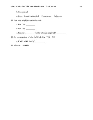EXPANDING ACCESS TO CHARLESTON CONSUMERS 46
b. Conventional
c. Other: Organic not certified, Permaculture, Hydroponic
13. How many employees (including self):
a. Full Time __________
b. Part Time __________
c. Seasonal __________ Number of weeks employed? __________
14. Are you a member of a Co-Op? Circle One YES NO
a. If YES, which Co-Op? __________
15. Additional Comments
 