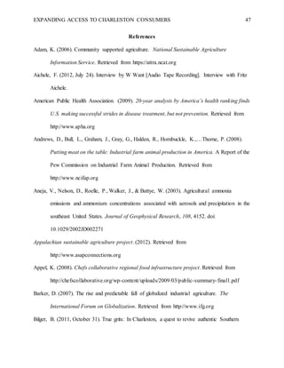 EXPANDING ACCESS TO CHARLESTON CONSUMERS 47
References
Adam, K. (2006). Community supported agriculture. National Sustainable Agriculture
Information Service. Retrieved from https://attra.ncat.org
Aichele, F. (2012, July 24). Interview by W Want [Audio Tape Recording]. Interview with Fritz
Aichele.
American Public Health Association. (2009). 20-year analysis by America’s health ranking finds
U.S. making successful strides in disease treatment, but not prevention. Retrieved from
http://www.apha.org
Andrews, D., Bull, L., Graham, J., Gray, G., Halden, R., Hornbuckle, K.,…Thorne, P. (2008).
Putting meat on the table: Industrial farm animal production in America. A Report of the
Pew Commission on Industrial Farm Animal Production. Retrieved from
http://www.ncifap.org
Aneja, V., Nelson, D., Roelle, P., Walker, J., & Battye, W. (2003). Agricultural ammonia
emissions and ammonium concentrations associated with aerosols and precipitation in the
southeast United States. Journal of Geophysical Research, 108, 4152. doi:
10.1029/2002JD002271
Appalachian sustainable agriculture project. (2012). Retrieved from
http://www.asapconnections.org
Appel, K. (2008). Chefs collaborative regional food infrastructure project. Retrieved from
http://chefscollaborative.org/wp-content/uploads/2009/03/public-summary-final1.pdf
Barker, D. (2007). The rise and predictable fall of globalized industrial agriculture. The
International Forum on Globalization. Retrieved from http://www.ifg.org
Bilger, B. (2011, October 31). True grits: In Charleston, a quest to revive authentic Southern
 