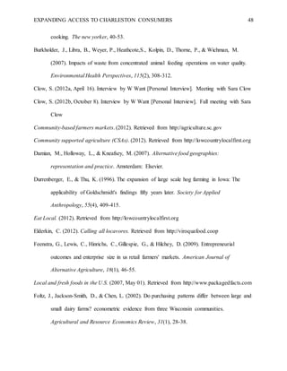 EXPANDING ACCESS TO CHARLESTON CONSUMERS 48
cooking. The new yorker, 40-53.
Burkholder, J., Libra, B., Weyer, P., Heathcote,S., Kolpin, D., Thorne, P., & Wichman, M.
(2007). Impacts of waste from concentrated animal feeding operations on water quality.
Environmental Health Perspectives, 115(2), 308-312.
Clow, S. (2012a, April 16). Interview by W Want [Personal Interview]. Meeting with Sara Clow
Clow, S. (2012b, October 8). Interview by W Want [Personal Interview]. Fall meeting with Sara
Clow
Community-based farmers markets. (2012). Retrieved from http://agriculture.sc.gov
Community supported agriculture (CSAs). (2012). Retrieved from http://lowcountrylocalfirst.org
Damian, M., Holloway, L., & Kneafsey, M. (2007). Alternative food geographies:
representation and practice. Amsterdam: Elsevier.
Durrenberger, E., & Thu, K. (1996). The expansion of large scale hog farming in Iowa: The
applicability of Goldschmidt's findings fifty years later. Society for Applied
Anthropology, 55(4), 409-415.
Eat Local. (2012). Retrieved from http://lowcountrylocalfirst.org
Elderkin, C. (2012). Calling all locavores. Retrieved from http://viroquafood.coop
Feenstra, G., Lewis, C., Hinrichs, C., Gillespie, G., & Hilchey, D. (2009). Entrepreneurial
outcomes and enterprise size in us retail farmers' markets. American Journal of
Alternative Agriculture, 18(1), 46-55.
Local and fresh foods in the U.S. (2007, May 01). Retrieved from http://www.packagedfacts.com
Foltz, J., Jackson-Smith, D., & Chen, L. (2002). Do purchasing patterns differ between large and
small dairy farms? econometric evidence from three Wisconsin communities.
Agricultural and Resource Economics Review, 31(1), 28-38.
 