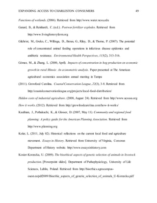 EXPANDING ACCESS TO CHARLESTON CONSUMERS 49
Functions of wetlands. (2006). Retrieved from http://www.water.ncsu.edu
Ganzel, B., & Reinhardt, C. (n.d.). Postwar fertilizer explodes. Retrieved from
http://www.livinghistoryfarm.org
Gilchrist, M., Greko, C., Willinga, D., Beran, G., Riley, D., & Thorne, P. (2007). The potential
role of concentrated animal feeding operations in infectious disease epidemics and
antibiotic resistance. Environmental Health Perspectives, 115(2), 313-316.
Gómez, M., & Zhang, L. (2000, April). Impacts of concentration in hog production on economic
growth in rural Illinois: An econometric analysis. Paper presented at The American
agricultural economics association annual meeting in Tampa
(2011). Growfood Carolina. Coastal Conservation League, 22(3), 3-8. Retrieved from
http://coastalconservationleague.org/projects/local-food-distribution/
Hidden costs of industrial agriculture. (2008, August 24). Retrieved from http://www.ucsusa.org
How it works. (2012). Retrieved from http://growfoodcarolina.com/how-it-works/
Kaufman, J., Pothukuchi, K., & Glosser, D. (2007, May 11). Community and regional food
planning: A policy guide for the American Planning Association. Retrieved from
http://www.planning.org
Kolar, L. (2011, July 02). Historical reflections on the current local food and agriculture
movement. Essays in History. Retrieved from University of Virginia, Corcoran
Department of History website. http://www.essaysinhistory.com
Kosior-Korzecka, U. (2009). The bioethical aspects of genetic selection of animals in livestock
production. [Powerpoint slides]. Department of Pathophysiology, University of Life
Sciences, Lublin, Poland. Retrieved from http://bioethics.agrocampus-
ouest.eu/pdf2009/Bioethic_aspects_of_genetic_selection_of_animals_U-Korzecka.pdf
 