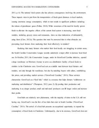 EXPANDING ACCESS TO CHARLESTON CONSUMERS 5
2011, p. 6). The national food system also has adverse consequences involving the environment.
These impacts stem in part from the transportation of foods great distances to local markets,
causing enormous energy consumption, which in turn results in significant pollution including
the release of greenhouse gases (Pollan, 2010). While awareness of the need for locally grown
foods to alleviate the negative effects of the current food system is increasing, most food
retailers, including grocery stores and restaurants, show no clear indications of substantially
using them (Clow, 2012a). The question that must be answered then is what obstacles are
preventing local farmers from marketing their food effectively to retailers?
Realizing that many farmers who market their food locally are struggling in certain areas,
the South Carolina Conservation League recently undertook a major effort to increase local food
use. In October, 2011, the Conservation League, under its GrowFood Carolina initiative, opened
a large warehouse on Morrison Avenue to serve as a distribution facility of local foods to
retailers in the Charleston area. GrowFood acts as a middle man between local farmers and
retailers, not only through the warehouse, but also by matching buyers with sellers, establishing
fair prices, and providing market services (“GrowFood Carolina,” 2011). These services
characterize GrowFood as a “food hub,” which is a resource that helps farmers “collaborate on
marketing and distribution” (Thompson, 2012, para. 2). By pooling their production and
marketing it as a larger product, small and mid-sized producers can fill larger orders and increase
their profits.
Food hubs are relatively new phenomena, with the majority of states in the U.S. still not
having any. GrowFood’s was the first of two hubs that exist in South Carolina (“GrowFood
Carolina,” 2011). The arrival of a food hub presents an exceptional opportunity to expand the
consumption of local foods in Charleston. Unfortunately, due to its newness, GrowFood does not
 
