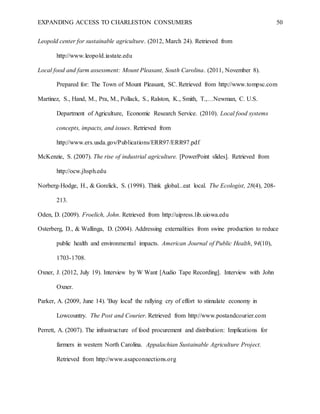EXPANDING ACCESS TO CHARLESTON CONSUMERS 50
Leopold center for sustainable agriculture. (2012, March 24). Retrieved from
http://www.leopold.iastate.edu
Local food and farm assessment: Mount Pleasant, South Carolina. (2011, November 8).
Prepared for: The Town of Mount Pleasant, SC. Retrieved from http://www.tompsc.com
Martinez, S., Hand, M., Pra, M., Pollack, S., Ralston, K., Smith, T.,…Newman, C. U.S.
Department of Agriculture, Economic Research Service. (2010). Local food systems
concepts, impacts, and issues. Retrieved from
http://www.ers.usda.gov/Publications/ERR97/ERR97.pdf
McKenzie, S. (2007). The rise of industrial agriculture. [PowerPoint slides]. Retrieved from
http://ocw.jhsph.edu
Norberg-Hodge, H., & Gorelick, S. (1998). Think global...eat local. The Ecologist, 28(4), 208-
213.
Oden, D. (2009). Froelich, John. Retrieved from http://uipress.lib.uiowa.edu
Osterberg, D., & Wallinga, D. (2004). Addressing externalities from swine production to reduce
public health and environmental impacts. American Journal of Public Health, 94(10),
1703-1708.
Oxner, J. (2012, July 19). Interview by W Want [Audio Tape Recording]. Interview with John
Oxner.
Parker, A. (2009, June 14). 'Buy local' the rallying cry of effort to stimulate economy in
Lowcountry. The Post and Courier. Retrieved from http://www.postandcourier.com
Perrett, A. (2007). The infrastructure of food procurement and distribution: Implications for
farmers in western North Carolina. Appalachian Sustainable Agriculture Project.
Retrieved from http://www.asapconnections.org
 