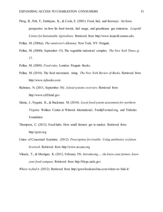 EXPANDING ACCESS TO CHARLESTON CONSUMERS 51
Pirog, R., Pelt, T., Enshayan, K., & Cook, E. (2001). Food, fuel, and freeways: An Iowa
perspective on how far food travels, fuel usage, and greenhouse gas emissions. Leopold
Center for Sustainable Agriculture. Retrieved from http://www.leopold.iastate.edu
Pollan, M. (2006a). The omnivore's dilemma. New York, NY: Penguin.
Pollan, M. (2006b, September 15). The vegetable-industrial complex. The New York Times, p.
17.
Pollan, M. (2009). Food rules. London: Penguin Books.
Pollan, M. (2010). The food movement, rising. The New York Review of Books. Retrieved from
http://www.nybooks.com
Richman, N. (2011, September 30). A food systems overview. Retrieved from
http://www.cdfifund.gov
Slama, J., Nyquist, K., & Bucknum, M. (2010). Local food system assessment for northern
Virginia. Wallace Center at Winrock International, FamilyFarmed.org, and Triskeles
Foundation
Thompson, C. (2012). Food hubs: How small farmers get to market. Retrieved from
http://grist.org
Union of Concerned Scientists. (2012). Prescription for trouble: Using antibiotics to fatten
livestock. Retrieved from http://www.ucsusa.org
Vilsack, T., & Merrigan, K. (2012, February 29). Introducing…. the know your farmer, know
your food compass. Retrieved from http://blogs.usda.gov
Where to find it. (2012). Retrieved from http://growfoodcarolina.com/where-to-find-it/
 