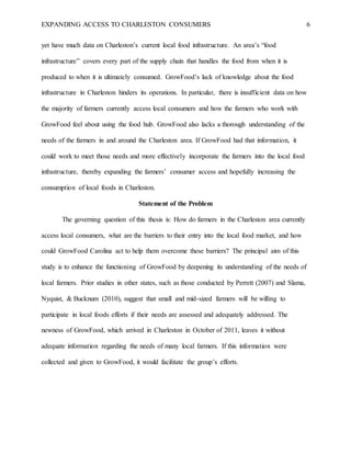 EXPANDING ACCESS TO CHARLESTON CONSUMERS 6
yet have much data on Charleston’s current local food infrastructure. An area’s “food
infrastructure” covers every part of the supply chain that handles the food from when it is
produced to when it is ultimately consumed. GrowFood’s lack of knowledge about the food
infrastructure in Charleston hinders its operations. In particular, there is insufficient data on how
the majority of farmers currently access local consumers and how the farmers who work with
GrowFood feel about using the food hub. GrowFood also lacks a thorough understanding of the
needs of the farmers in and around the Charleston area. If GrowFood had that information, it
could work to meet those needs and more effectively incorporate the farmers into the local food
infrastructure, thereby expanding the farmers’ consumer access and hopefully increasing the
consumption of local foods in Charleston.
Statement of the Problem
The governing question of this thesis is: How do farmers in the Charleston area currently
access local consumers, what are the barriers to their entry into the local food market, and how
could GrowFood Carolina act to help them overcome these barriers? The principal aim of this
study is to enhance the functioning of GrowFood by deepening its understanding of the needs of
local farmers. Prior studies in other states, such as those conducted by Perrett (2007) and Slama,
Nyquist, & Bucknum (2010), suggest that small and mid-sized farmers will be willing to
participate in local foods efforts if their needs are assessed and adequately addressed. The
newness of GrowFood, which arrived in Charleston in October of 2011, leaves it without
adequate information regarding the needs of many local farmers. If this information were
collected and given to GrowFood, it would facilitate the group’s efforts.
 