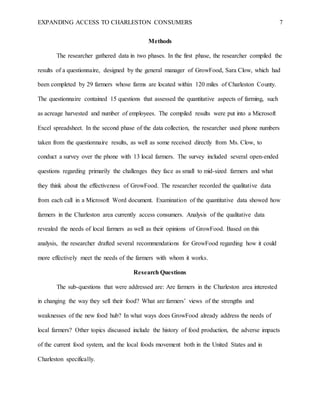 EXPANDING ACCESS TO CHARLESTON CONSUMERS 7
Methods
The researcher gathered data in two phases. In the first phase, the researcher compiled the
results of a questionnaire, designed by the general manager of GrowFood, Sara Clow, which had
been completed by 29 farmers whose farms are located within 120 miles of Charleston County.
The questionnaire contained 15 questions that assessed the quantitative aspects of farming, such
as acreage harvested and number of employees. The compiled results were put into a Microsoft
Excel spreadsheet. In the second phase of the data collection, the researcher used phone numbers
taken from the questionnaire results, as well as some received directly from Ms. Clow, to
conduct a survey over the phone with 13 local farmers. The survey included several open-ended
questions regarding primarily the challenges they face as small to mid-sized farmers and what
they think about the effectiveness of GrowFood. The researcher recorded the qualitative data
from each call in a Microsoft Word document. Examination of the quantitative data showed how
farmers in the Charleston area currently access consumers. Analysis of the qualitative data
revealed the needs of local farmers as well as their opinions of GrowFood. Based on this
analysis, the researcher drafted several recommendations for GrowFood regarding how it could
more effectively meet the needs of the farmers with whom it works.
Research Questions
The sub-questions that were addressed are: Are farmers in the Charleston area interested
in changing the way they sell their food? What are farmers’ views of the strengths and
weaknesses of the new food hub? In what ways does GrowFood already address the needs of
local farmers? Other topics discussed include the history of food production, the adverse impacts
of the current food system, and the local foods movement both in the United States and in
Charleston specifically.
 