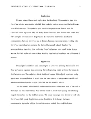 EXPANDING ACCESS TO CHARLESTON CONSUMERS 8
Implications
The data gathered has several implications for GrowFood. The quantitative data gives
GrowFood a better understanding of which food marketing outlets are preferred by local farmers
in the Charleston area. The qualitative data reveals what problems the farmers have that
GrowFood should try to deal with, and it also shows GrowFood what farmers think are the food
hub’s strengths and weaknesses. In particular, it demonstrates that there is insufficient
communication between GrowFood and its farmers, because even some farmers working with
GrowFood reported certain problems that the food hub actually already handled. The
recommendations, therefore, focus on helping GrowFood explain more clearly to the farmers
how the food hub works and what services, including food market knowledge and cold storage, it
provides.
Significance
The compiled quantitative data is meaningful to GrowFood primarily because until now
there has been no organized data concerning the food marketing outlets preferred by farmers in
the Charleston area. The qualitative data is significant because if GrowFood were to act on the
researcher’s recommendations, it would allow the entire system to operate more smoothly and
with less miscommunication for both GrowFood and the farmers it services.
. For the farmers, fewer instances of miscommunication would allow them to sell more of
their crops and make more money. New farmers would be able to more quickly and effectively
integrate themselves into the food hub system. This would encourage more farmers to work with
GrowFood, which would benefit them greatly. In addition, if the farmers had more
comprehensive knowledge of how the food hub system worked, they would feel more
 