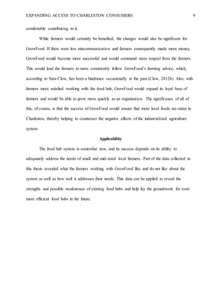 EXPANDING ACCESS TO CHARLESTON CONSUMERS 9
comfortable contributing to it.
While farmers would certainly be benefited, the changes would also be significant for
GrowFood. If there were less miscommunication and farmers consequently made more money,
GrowFood would become more successful and would command more respect from the farmers.
This would lead the farmers to more consistently follow GrowFood’s farming advice, which,
according to Sara Clow, has been a hindrance occasionally in the past (Clow, 2012b). Also, with
farmers more satisfied working with the food hub, GrowFood would expand its loyal base of
farmers and would be able to grow more quickly as an organization. The significance of all of
this, of course, is that the success of GrowFood would ensure that more local foods are eaten in
Charleston, thereby helping to counteract the negative effects of the industrialized agriculture
system.
Applicability
The food hub system is somewhat new, and its success depends on its ability to
adequately address the needs of small and mid-sized local farmers. Part of the data collected in
this thesis revealed what the farmers working with GrowFood like and do not like about the
system as well as how well it addresses their needs. This data can be applied to reveal the
strengths and possible weaknesses of existing food hubs and help lay the groundwork for even
more efficient food hubs in the future.
 
