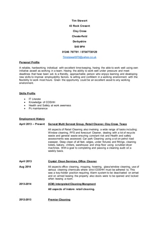 Tim Stewart
43 Rock Cresent
Clay Cross
Chesterfield
Derbyshire
S45 9PH
01246 767781 / 07547730129
Timstewart970@yahoo.co.uk
Personal Profile
A reliable, hardworking individual with excellent time-keeping, having the able to work well using own
initiative aswell as working in a team. Having the ability to work well under pressure and meet
deadlines that have been set. Is a friendly, approachable person who enjoys learning and developing
new skills to improve employability factors. Is willing and confident in a working environment with the
flexibility to work most hours. Given the opportunity could be an excellent asset to any working
environment.
Skills Profile
 IT Literate
 Knowledge of COSHH
 Health and Safety at work awerness
 Pc maintanence
Employment History
April 2013 – Present Servest Multi Servest Group, Retail Cleaner, Clay Cross Tesco
All aspects of Retail Cleaning also involving a wide range of tasks including;
Window cleaning, PFS and forecourt Cleaner, dealing with a lot of recycle
waste and general waste ensuring constant risk and Health and safety
assessments was assessed. Car park Cleaning using a sit on petrol road
sweeper, Deep clean of all feet, edges, under fixtures and fittings, cleaning
toilets, bakery, chillers, warehouse and shop floor using scrubber-dryer
machines. With a goal to completing and passing a cleaning audit on a
weekly basis.
April 2013 Crystal Clean Services, Office Cleaner
Aug 2014 All aspects office cleaning, mopping, hovering, glass/window cleaning, use of
various cleaning chemicals where strict COSHH must be adhered to. This
was a key-holder position requiring Alarm system to be deactivated on arrival
and on armed leaving the property also doors were to be opened and locked
when leaving a room.
2013-2014 (ICM) Intergrated Cleaning Mangment
All aspects of instore retail cleaning.
2012-2013 Premier Cleaning
 