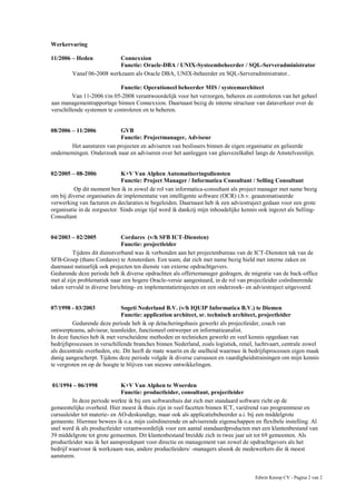 Edwin Knoop CV - Pagina 2 van 2
Werkervaring
11/2006 – Heden Connexxion
Functie: Oracle-DBA / UNIX-Systeembeheerder / SQL-Serveradministrator
Vanaf 06-2008 werkzaam als Oracle DBA, UNIX-beheerder en SQL-Serveradministrator..
Functie: Operationeel beheerder MIS / systeemarchitect
Van 11-2006 t/m 05-2008 verantwoordelijk voor het verzorgen, beheren en controleren van het geheel
aan managementrapportage binnen Connexxion. Daarnaast bezig de interne structuur van dataverkeer over de
verschillende systemen te controleren en te beheren.
08/2006 – 11/2006 GVB
Functie: Projectmanager, Adviseur
Het aansturen van projecten en adviseren van beslissers binnen de eigen organisatie en gelieerde
ondernemingen. Onderzoek naar en adviseren over het aanleggen van glasvezelkabel langs de Amstelveenlijn.
02/2005 – 08-2006 K+V Van Alphen Automatiseringsdiensten
Functie: Project Manager / Informatica Consultant / Selling Consultant
Op dit moment ben ik in zowel de rol van informatica-consultant als project manager met name bezig
om bij diverse organisaties de implementatie van intelligente software (OCR) t.b.v. geautomatiseerde
verwerking van facturen en declaraties te begeleiden. Daarnaast heb ik een adviestraject gedaan voor een grote
organisatie in de zorgsector. Sinds enige tijd word ik dankzij mijn inhoudelijke kennis ook ingezet als Selling-
Consultant
04/2003 – 02/2005 Cordares (v/h SFB ICT-Diensten)
Functie: projectleider
Tijdens dit dienstverband was ik verbonden aan het projectenbureau van de ICT-Diensten tak van de
SFB-Groep (thans Cordares) te Amsterdam. Een team, dat zich met name bezig hield met interne zaken en
daarnaast natuurlijk ook projecten ten dienste van externe opdrachtgevers.
Gedurende deze periode heb ik diverse opdrachten als offertemanager gedragen, de migratie van de back-office
met al zijn problematiek naar een hogere Oracle-versie aangestuurd, in de rol van projectleider coördinerende
taken vervuld in diverse Inrichting- en implementatietrajecten en een onderzoek- en adviestraject uitgevoerd.
07/1998 - 03/2003 Sogeti Nederland B.V. (v/h IQUIP Informatica B.V.) te Diemen
Functie: application architect, sr. technisch architect, projectleider
Gedurende deze periode heb ik op detacheringsbasis gewerkt als projectleider, coach van
ontwerpteams, adviseur, teamleider, functioneel ontwerper en informatieanalist.
In deze functies heb ik met verscheidene methoden en technieken gewerkt en veel kennis opgedaan van
bedrijfsprocessen in verschillende branches binnen Nederland, zoals logistiek, retail, luchtvaart, centrale zowel
als decentrale overheden, etc. Dit heeft de mate waarin en de snelheid waarmee ik bedrijfsprocessen eigen maak
danig aangescherpt. Tijdens deze periode volgde ik diverse cursussen en vaardigheidstrainingen om mijn kennis
te vergroten en op de hoogte te blijven van nieuwe ontwikkelingen.
01/1994 – 06/1998 K+V Van Alphen te Woerden
Functie: productleider, consultant, projectleider
In deze periode werkte ik bij een softwarehuis dat zich met standaard software richt op de
gemeentelijke overheid. Hier moest ik thuis zijn in veel facetten binnen ICT, variërend van programmeur en
cursusleider tot materie- en AO-deskundige, maar ook als applicatiebeheerder a.i. bij een middelgrote
gemeente. Hiermee bewees ik o.a. mijn coördinerende en adviserende eigenschappen en flexibele instelling. Al
snel werd ik als productleider verantwoordelijk voor een aantal standaardproducten met een klantenbestand van
39 middelgrote tot grote gemeenten. Dit klantenbestand breidde zich in twee jaar uit tot 69 gemeenten. Als
productleider was ik het aanspreekpunt voor directie en management van zowel de opdrachtgevers als het
bedrijf waarvoor ik werkzaam was, andere productleiders/ -managers alsook de medewerkers die ik moest
aansturen.
 