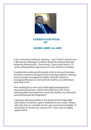CURRICULUM VITAE
OF
NADER ABED AL-AZIZ
I am currently residing in Amman - and I hold a position as
a Restaurant Manager at Hilton Dead Sea Resort and spa
Lebanese Restaurant t. Previously, I have had close to 12
years of hospitality experience at 5 star hotels in Jordan.
Comfortable working with people of all levels and having a
excellent commercial approach to solving problems. Having
proven people management skills, with the ability to
manage performance and motivate staff on an individual
and team level.
Now looking for a new and challenging managerial or
consultancy position, which will make best use of my
existing skills and experience and also further my personal
and professional development?
I possess advanced skills in the food and beverage field
and believe would be a great addition to your team. Please
take the time to consider me for any vacancies available. If
would like to review my resume/CV. Your time is highly
appreciated.
 