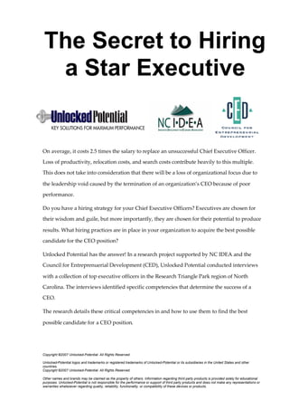 The Secret to Hiring
a Star Executive
On average, it costs 2.5 times the salary to replace an unsuccessful Chief Executive Officer.
Loss of productivity, relocation costs, and search costs contribute heavily to this multiple.
This does not take into consideration that there will be a loss of organizational focus due to
the leadership void caused by the termination of an organization’s CEO because of poor
performance.
Do you have a hiring strategy for your Chief Executive Officers? Executives are chosen for
their wisdom and guile, but more importantly, they are chosen for their potential to produce
results. What hiring practices are in place in your organization to acquire the best possible
candidate for the CEO position?
Unlocked Potential has the answer! In a research project supported by NC IDEA and the
Council for Entreprenuerial Development (CED), Unlocked Potential conducted interviews
with a collection of top executive officers in the Research Triangle Park region of North
Carolina. The interviews identified specific competencies that determine the success of a
CEO.
The research details these critical competencies in and how to use them to find the best
possible candidate for a CEO position.
Copyright ©2007 Unlocked-Potential. All Rights Reserved.
Unlocked-Potential logos and trademarks or registered trademarks of Unlocked-Potential or its subsidiaries in the United States and other
countries.
Copyright ©2007 Unlocked-Potential. All Rights Reserved.
Other names and brands may be claimed as the property of others. Information regarding third party products is provided solely for educational
purposes. Unlocked-Potential is not responsible for the performance or support of third party products and does not make any representations or
warranties whatsoever regarding quality, reliability, functionality, or compatibility of these devices or products.
 